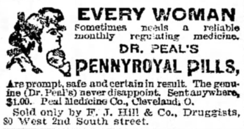 A black and white advertisement from an 1899 copy of The Salt Lake Tribune with an illustration of a woman's face and text that reads 'Every Woman sometimes needs a reliable monthly regulating medicine. Dr Peal's pennyroyal pills, are prompt, safe, and certain in result. The genuine (Dr. Peal's) never disappoint, Sent anywhere, $1.00. Peal Medicine Co., Cleveland, O. Sold only by F. J. Hill & Co., Druggists, 80 West 2nd South street.' An advertisement for pennyroyal pills, known to induce miscarriage abortions.